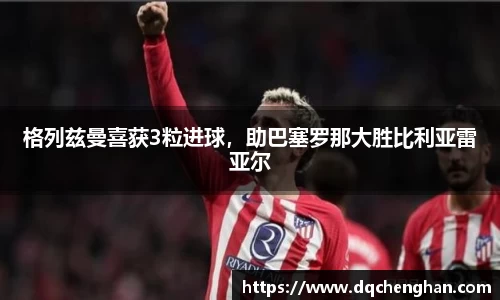 格列兹曼喜获3粒进球，助巴塞罗那大胜比利亚雷亚尔