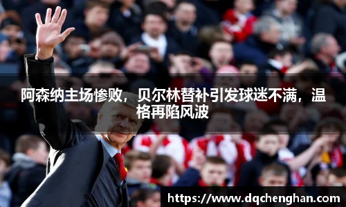 阿森纳主场惨败，贝尔林替补引发球迷不满，温格再陷风波