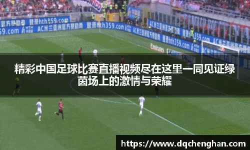 精彩中国足球比赛直播视频尽在这里一同见证绿茵场上的激情与荣耀