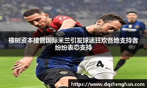 橡树资本接管国际米兰引发球迷狂欢各地支持者纷纷表态支持